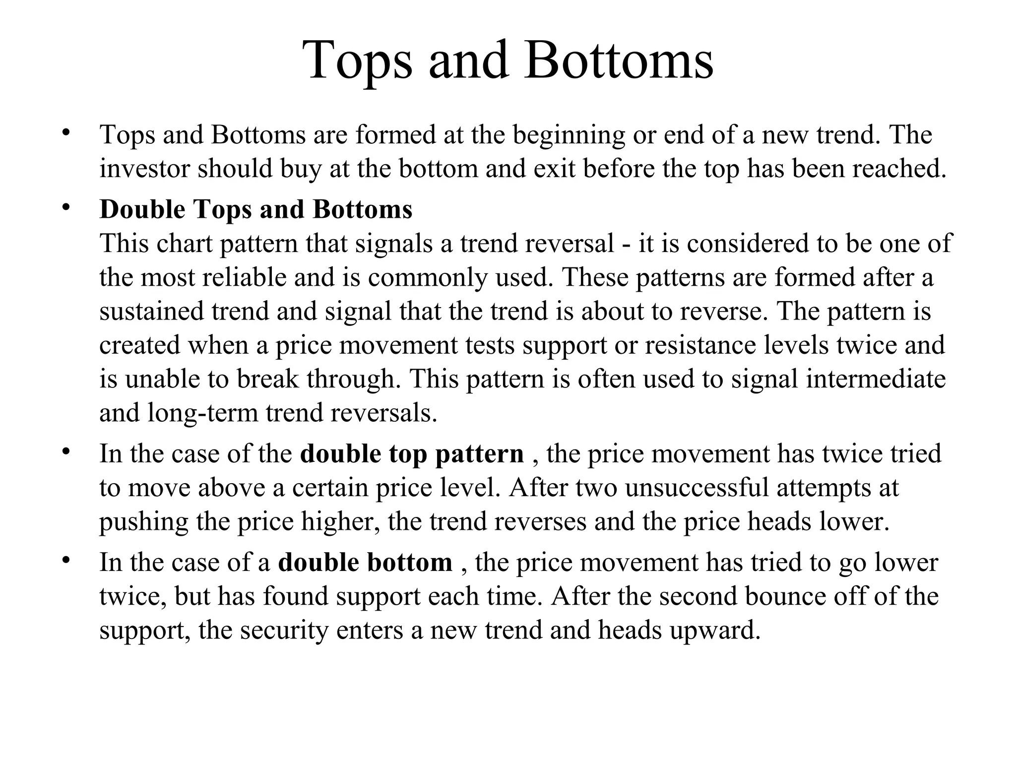 Tops and Bottoms
• Tops and Bottoms are formed at the beginning or end of a new trend. The
investor should buy at the bottom and exit before the top has been reached.
• Double Tops and Bottoms
This chart pattern that signals a trend reversal - it is considered to be one of
the most reliable and is commonly used. These patterns are formed after a
sustained trend and signal that the trend is about to reverse. The pattern is
created when a price movement tests support or resistance levels twice and
is unable to break through. This pattern is often used to signal intermediate
and long-term trend reversals.
• In the case of the double top pattern , the price movement has twice tried
to move above a certain price level. After two unsuccessful attempts at
pushing the price higher, the trend reverses and the price heads lower.
• In the case of a double bottom , the price movement has tried to go lower
twice, but has found support each time. After the second bounce off of the
support, the security enters a new trend and heads upward.
 