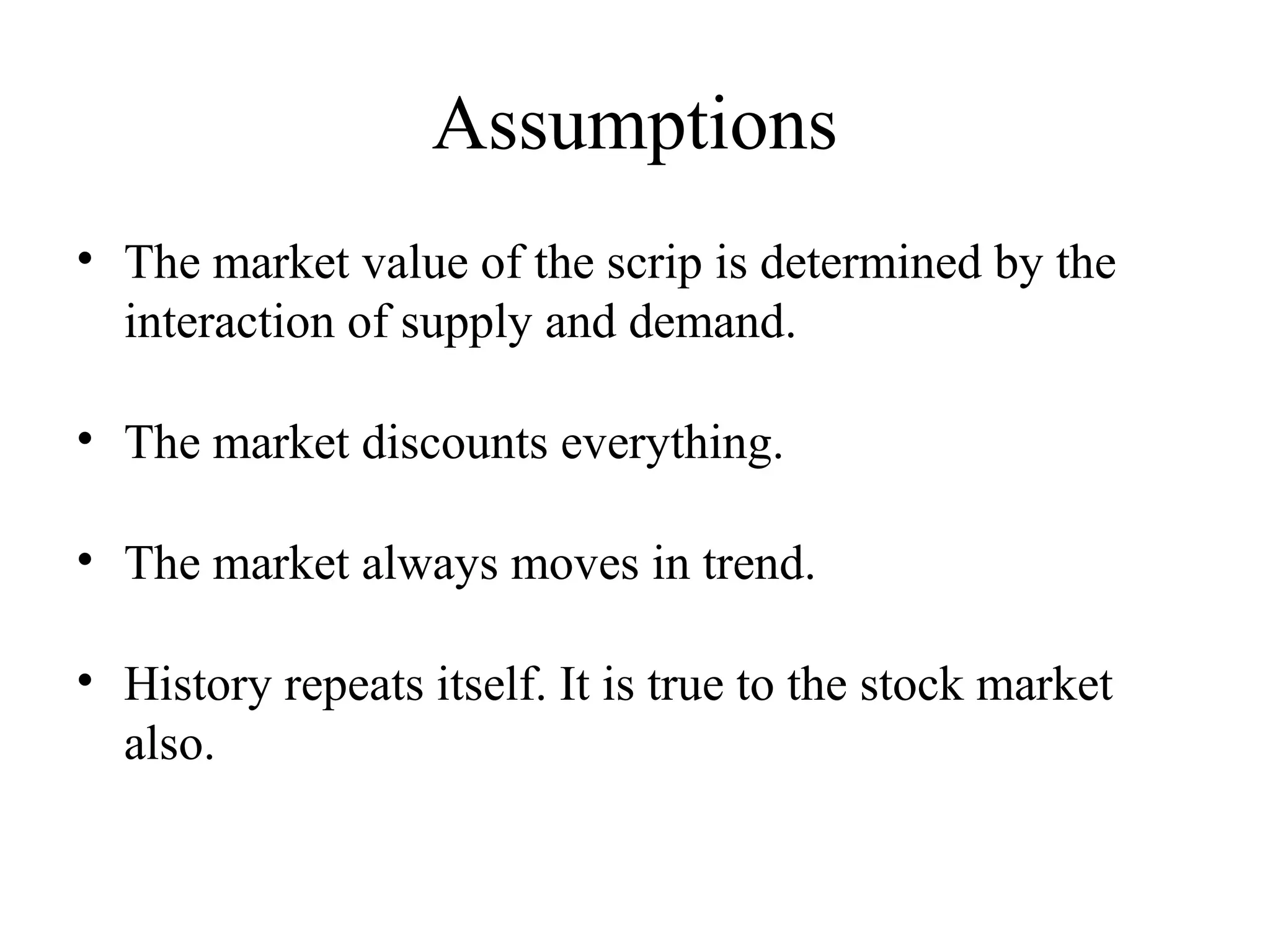 Assumptions
• The market value of the scrip is determined by the
interaction of supply and demand.
• The market discounts everything.
• The market always moves in trend.
• History repeats itself. It is true to the stock market
also.
 