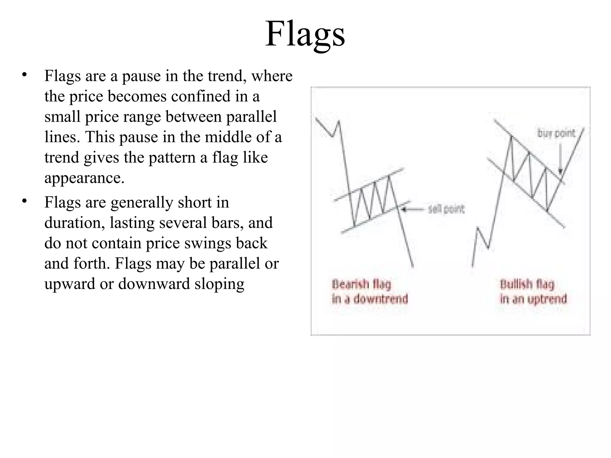 Flags
• Flags are a pause in the trend, where
the price becomes confined in a
small price range between parallel
lines. This pause in the middle of a
trend gives the pattern a flag like
appearance.
• Flags are generally short in
duration, lasting several bars, and
do not contain price swings back
and forth. Flags may be parallel or
upward or downward sloping
 