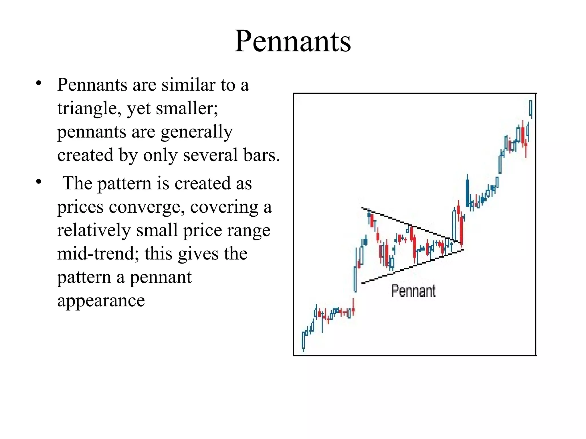 Pennants
• Pennants are similar to a
triangle, yet smaller;
pennants are generally
created by only several bars.
• The pattern is created as
prices converge, covering a
relatively small price range
mid-trend; this gives the
pattern a pennant
appearance
 