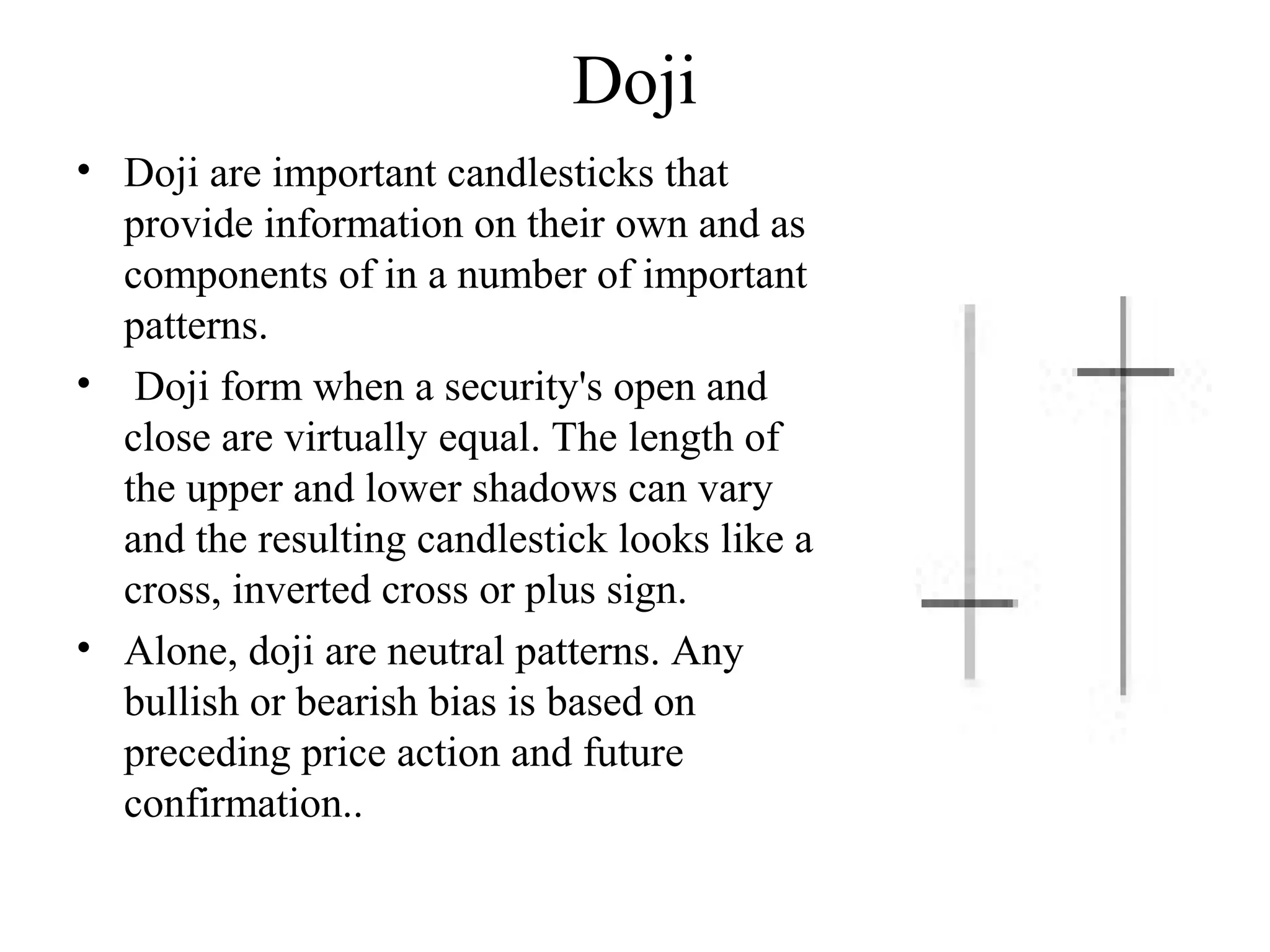 Doji
• Doji are important candlesticks that
provide information on their own and as
components of in a number of important
patterns.
• Doji form when a security's open and
close are virtually equal. The length of
the upper and lower shadows can vary
and the resulting candlestick looks like a
cross, inverted cross or plus sign.
• Alone, doji are neutral patterns. Any
bullish or bearish bias is based on
preceding price action and future
confirmation..
 