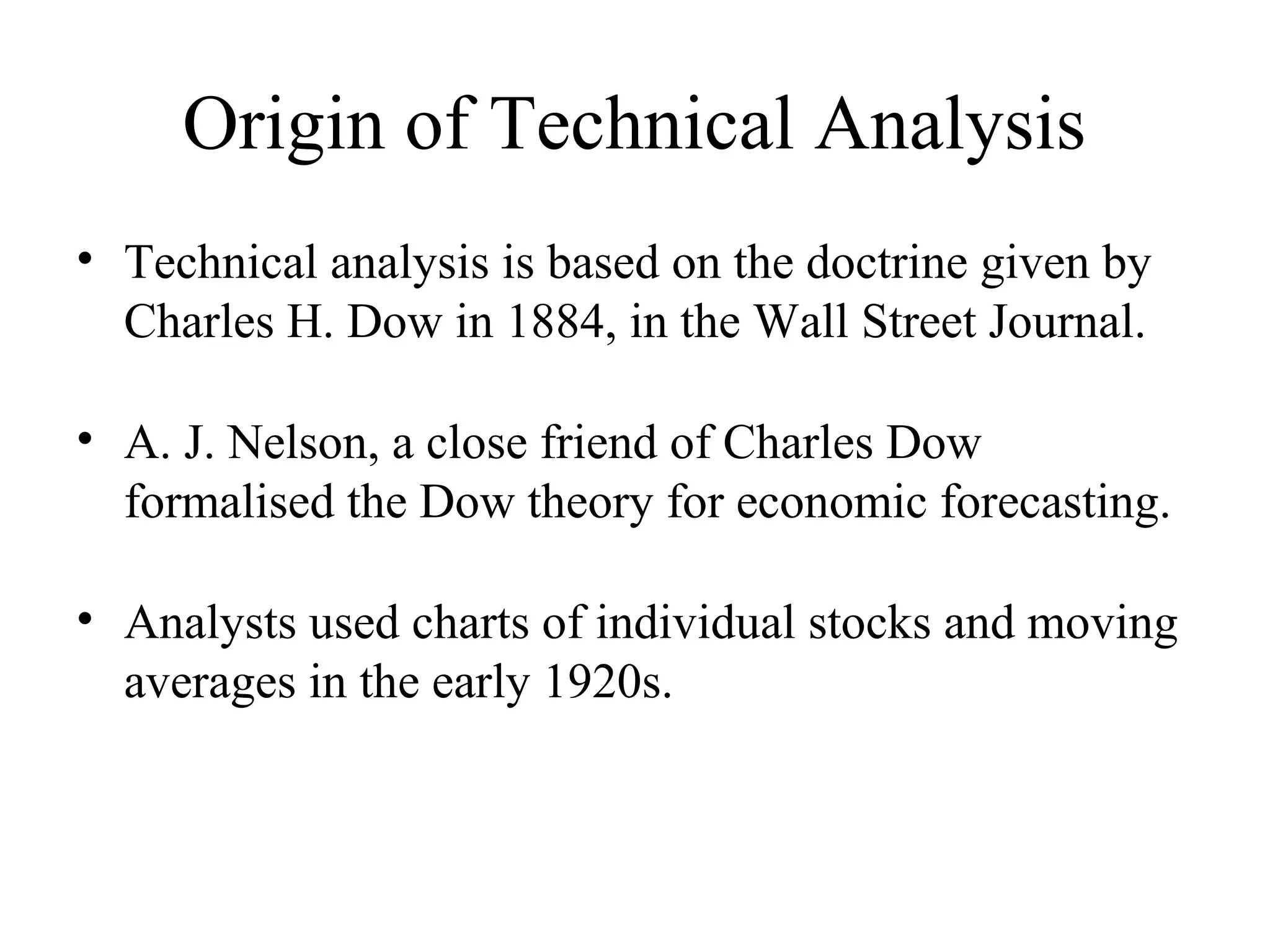 Origin of Technical Analysis
• Technical analysis is based on the doctrine given by
Charles H. Dow in 1884, in the Wall Street Journal.
• A. J. Nelson, a close friend of Charles Dow
formalised the Dow theory for economic forecasting.
• Analysts used charts of individual stocks and moving
averages in the early 1920s.
 