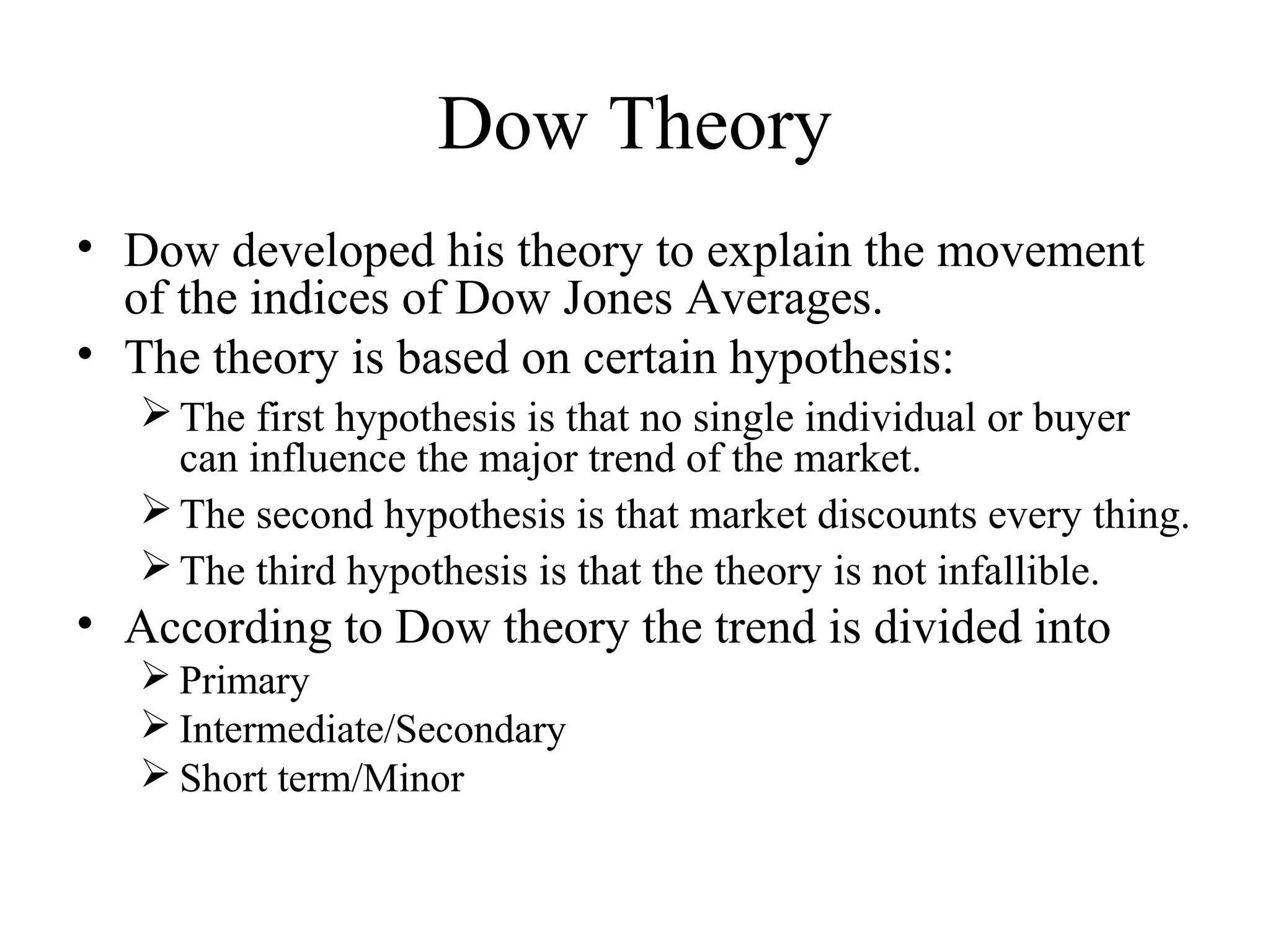 Dow Theory
• Dow developed his theory to explain the movement
of the indices of Dow Jones Averages.
• The theory is based on certain hypothesis:
The first hypothesis is that no single individual or buyer
can influence the major trend of the market.
The second hypothesis is that market discounts every thing.
The third hypothesis is that the theory is not infallible.
• According to Dow theory the trend is divided into
 Primary
 Intermediate/Secondary
 Short term/Minor
 