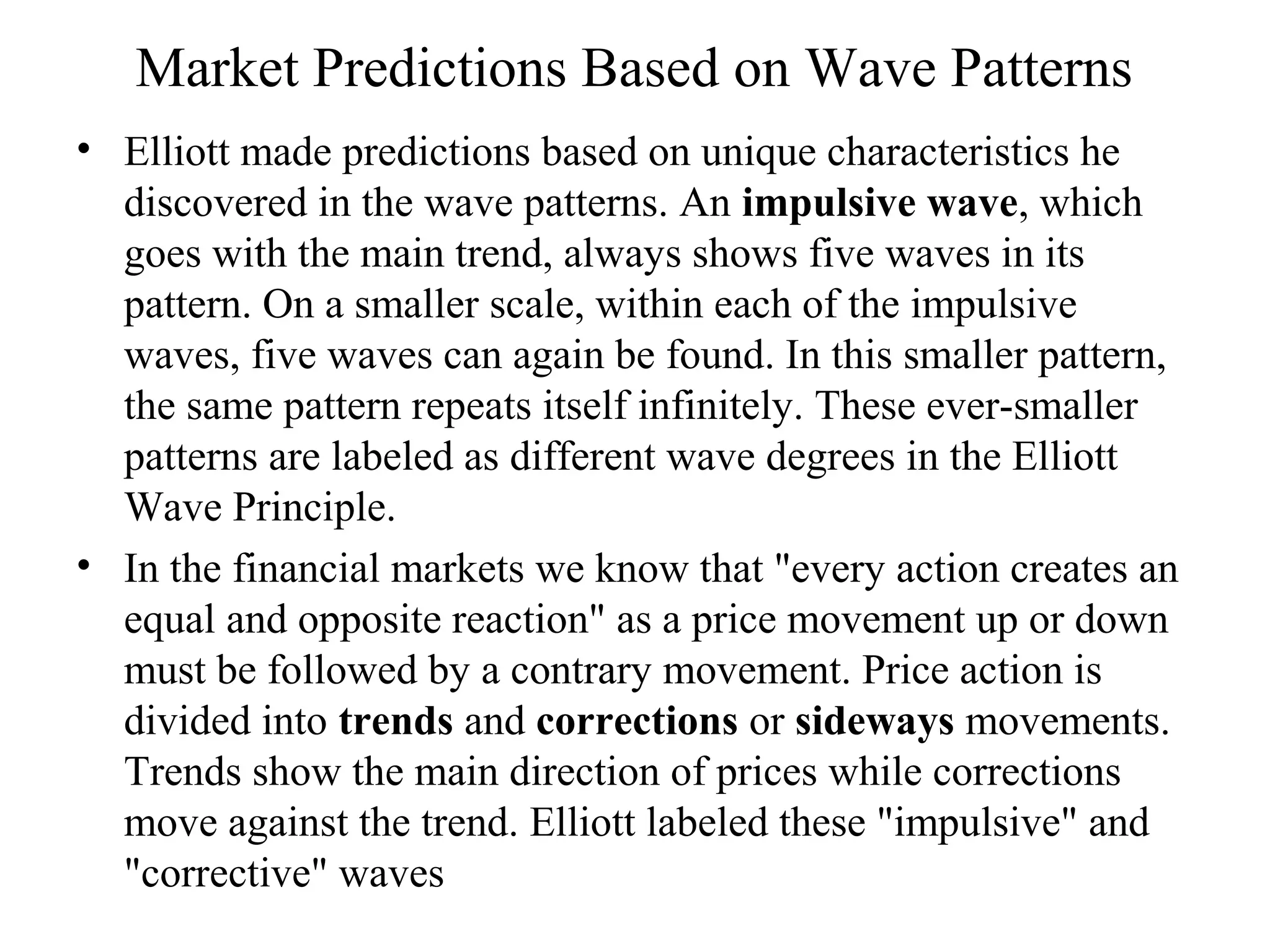 Market Predictions Based on Wave Patterns
• Elliott made predictions based on unique characteristics he
discovered in the wave patterns. An impulsive wave, which
goes with the main trend, always shows five waves in its
pattern. On a smaller scale, within each of the impulsive
waves, five waves can again be found. In this smaller pattern,
the same pattern repeats itself infinitely. These ever-smaller
patterns are labeled as different wave degrees in the Elliott
Wave Principle.
• In the financial markets we know that "every action creates an
equal and opposite reaction" as a price movement up or down
must be followed by a contrary movement. Price action is
divided into trends and corrections or sideways movements.
Trends show the main direction of prices while corrections
move against the trend. Elliott labeled these "impulsive" and
"corrective" waves
 
