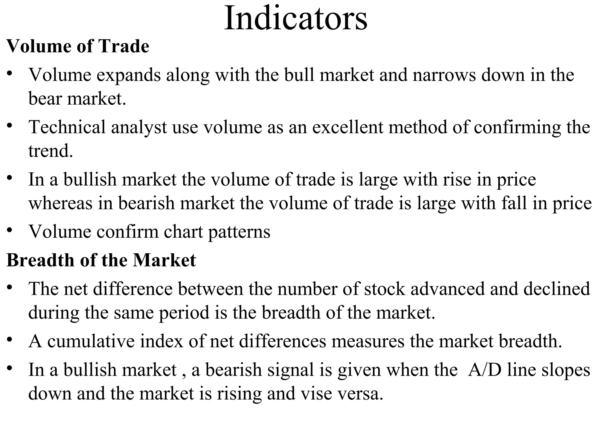 Indicators
Volume of Trade
• Volume expands along with the bull market and narrows down in the
bear market.
• Technical analyst use volume as an excellent method of confirming the
trend.
• In a bullish market the volume of trade is large with rise in price
whereas in bearish market the volume of trade is large with fall in price
• Volume confirm chart patterns
Breadth of the Market
• The net difference between the number of stock advanced and declined
during the same period is the breadth of the market.
• A cumulative index of net differences measures the market breadth.
• In a bullish market , a bearish signal is given when the A/D line slopes
down and the market is rising and vise versa.
 