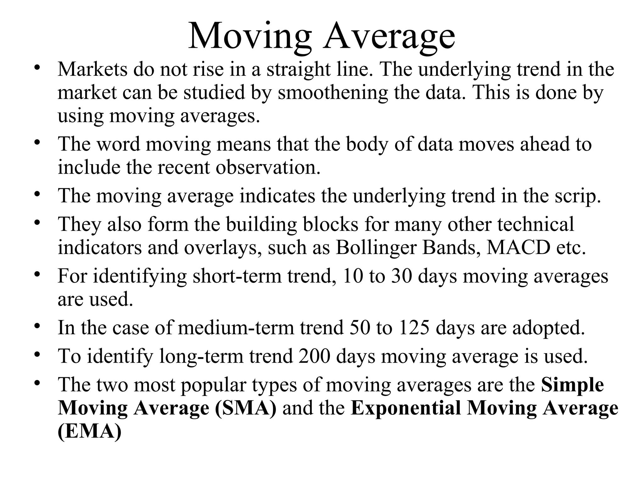 Moving Average
• Markets do not rise in a straight line. The underlying trend in the
market can be studied by smoothening the data. This is done by
using moving averages.
• The word moving means that the body of data moves ahead to
include the recent observation.
• The moving average indicates the underlying trend in the scrip.
• They also form the building blocks for many other technical
indicators and overlays, such as Bollinger Bands, MACD etc.
• For identifying short-term trend, 10 to 30 days moving averages
are used.
• In the case of medium-term trend 50 to 125 days are adopted.
• To identify long-term trend 200 days moving average is used.
• The two most popular types of moving averages are the Simple
Moving Average (SMA) and the Exponential Moving Average
(EMA)
 