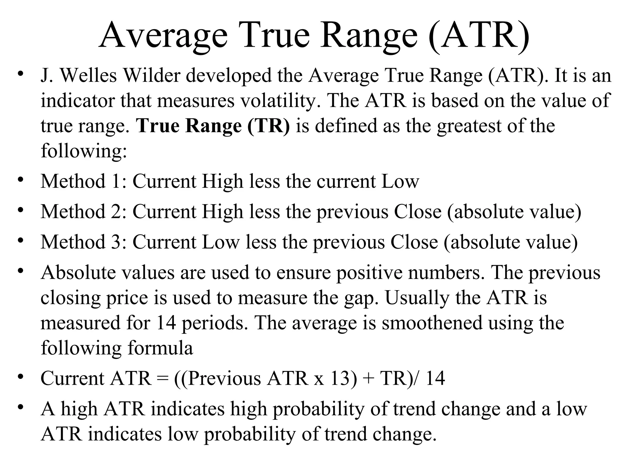 Average True Range (ATR)
• J. Welles Wilder developed the Average True Range (ATR). It is an
indicator that measures volatility. The ATR is based on the value of
true range. True Range (TR) is defined as the greatest of the
following:
• Method 1: Current High less the current Low
• Method 2: Current High less the previous Close (absolute value)
• Method 3: Current Low less the previous Close (absolute value)
• Absolute values are used to ensure positive numbers. The previous
closing price is used to measure the gap. Usually the ATR is
measured for 14 periods. The average is smoothened using the
following formula
• Current ATR = ((Previous ATR x 13) + TR)/ 14
• A high ATR indicates high probability of trend change and a low
ATR indicates low probability of trend change.
 