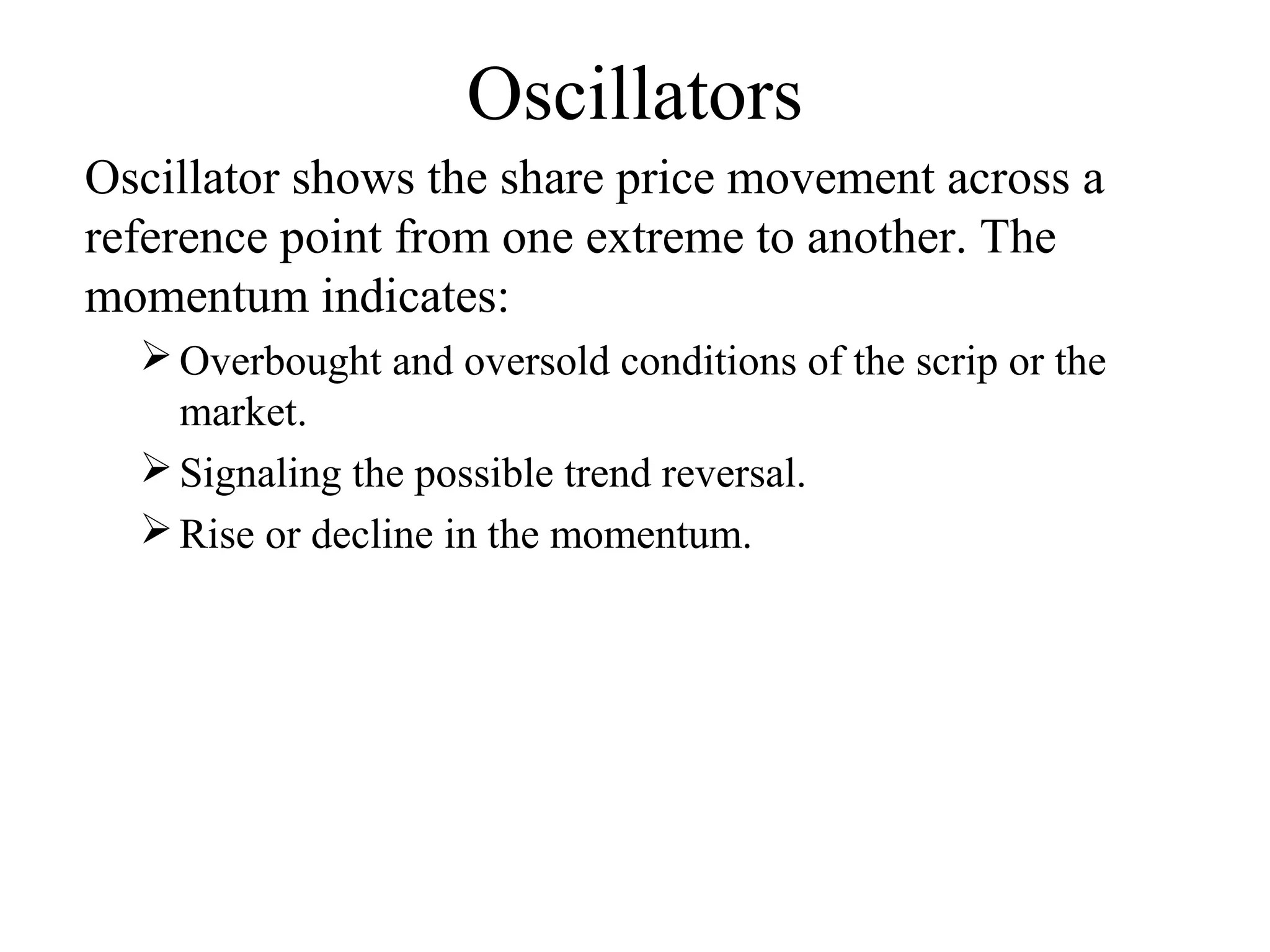 Oscillators
Oscillator shows the share price movement across a
reference point from one extreme to another. The
momentum indicates:
Overbought and oversold conditions of the scrip or the
market.
Signaling the possible trend reversal.
Rise or decline in the momentum.
 