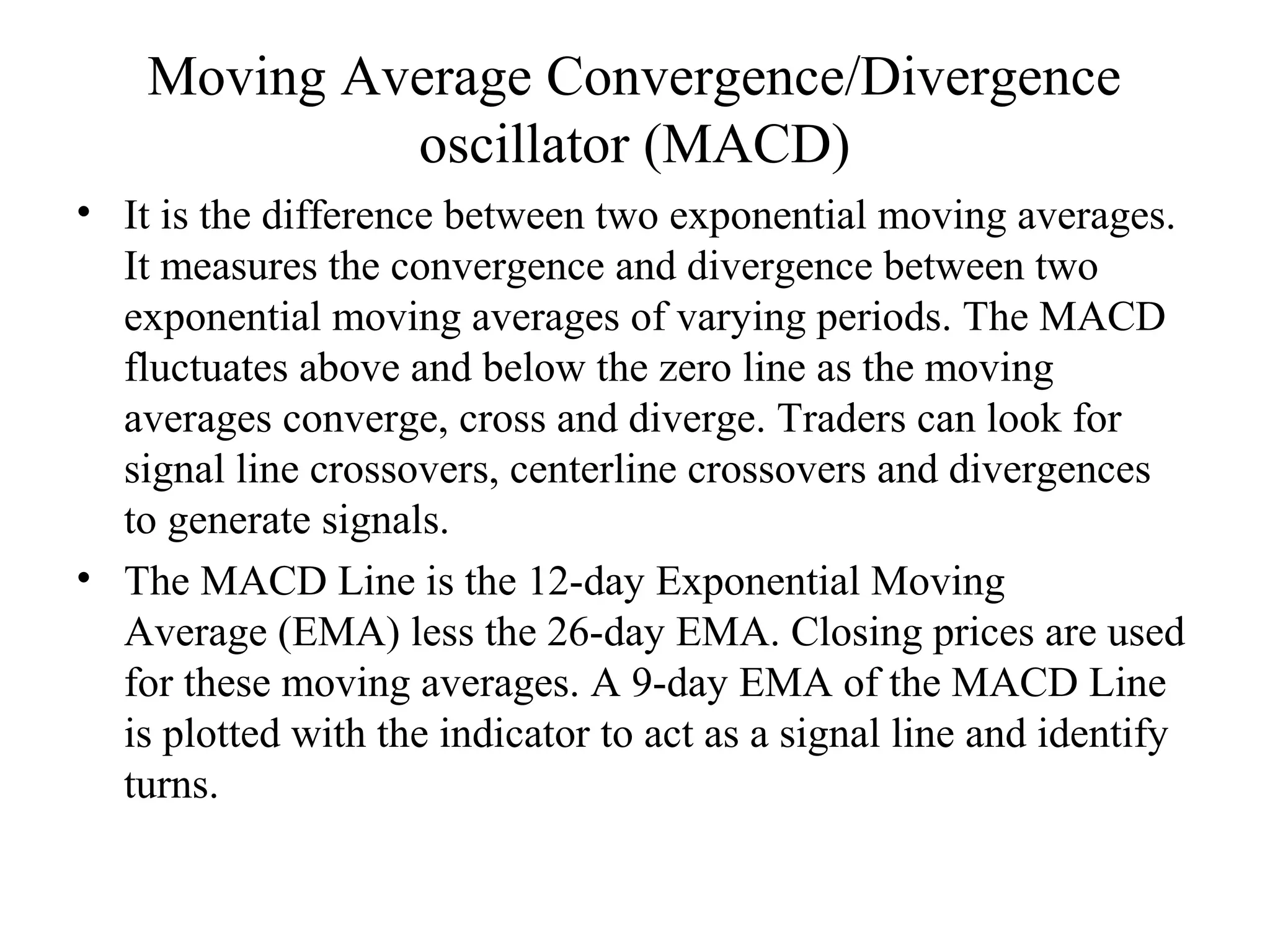 Moving Average Convergence/Divergence
oscillator (MACD)
• It is the difference between two exponential moving averages.
It measures the convergence and divergence between two
exponential moving averages of varying periods. The MACD
fluctuates above and below the zero line as the moving
averages converge, cross and diverge. Traders can look for
signal line crossovers, centerline crossovers and divergences
to generate signals.
• The MACD Line is the 12-day Exponential Moving
Average (EMA) less the 26-day EMA. Closing prices are used
for these moving averages. A 9-day EMA of the MACD Line
is plotted with the indicator to act as a signal line and identify
turns.
 