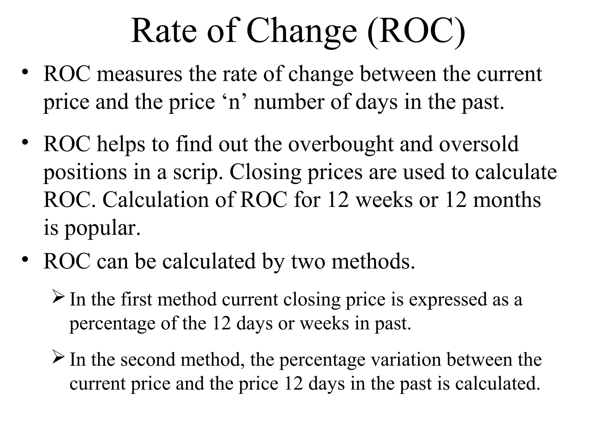 Rate of Change (ROC)
• ROC measures the rate of change between the current
price and the price ‘n’ number of days in the past.
• ROC helps to find out the overbought and oversold
positions in a scrip. Closing prices are used to calculate
ROC. Calculation of ROC for 12 weeks or 12 months
is popular.
• ROC can be calculated by two methods.
In the first method current closing price is expressed as a
percentage of the 12 days or weeks in past.
In the second method, the percentage variation between the
current price and the price 12 days in the past is calculated.
 
