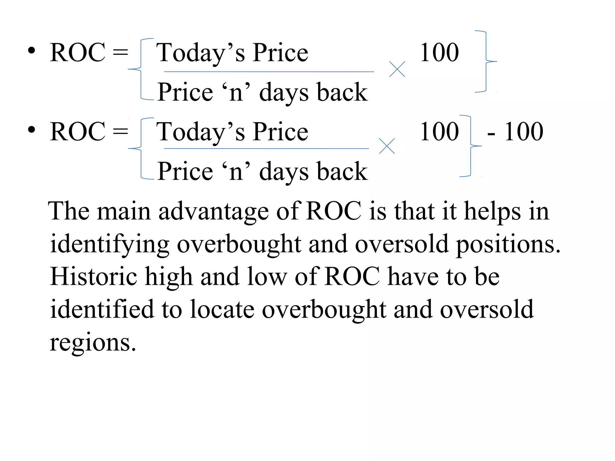 • ROC = Today’s Price 100
Price ‘n’ days back
• ROC = Today’s Price 100 - 100
Price ‘n’ days back
The main advantage of ROC is that it helps in
identifying overbought and oversold positions.
Historic high and low of ROC have to be
identified to locate overbought and oversold
regions.
 