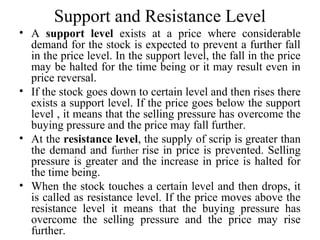 Support and Resistance Level
• A support level exists at a price where considerable
demand for the stock is expected to prevent a further fall
in the price level. In the support level, the fall in the price
may be halted for the time being or it may result even in
price reversal.
• If the stock goes down to certain level and then rises there
exists a support level. If the price goes below the support
level , it means that the selling pressure has overcome the
buying pressure and the price may fall further.
• At the resistance level, the supply of scrip is greater than
the demand and further rise in price is prevented. Selling
pressure is greater and the increase in price is halted for
the time being.
• When the stock touches a certain level and then drops, it
is called as resistance level. If the price moves above the
resistance level it means that the buying pressure has
overcome the selling pressure and the price may rise
further.
 