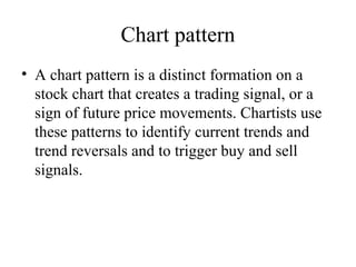 Chart pattern
• A chart pattern is a distinct formation on a
stock chart that creates a trading signal, or a
sign of future price movements. Chartists use
these patterns to identify current trends and
trend reversals and to trigger buy and sell
signals.
 