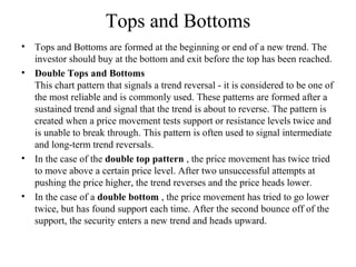 Tops and Bottoms
• Tops and Bottoms are formed at the beginning or end of a new trend. The
investor should buy at the bottom and exit before the top has been reached.
• Double Tops and Bottoms
This chart pattern that signals a trend reversal - it is considered to be one of
the most reliable and is commonly used. These patterns are formed after a
sustained trend and signal that the trend is about to reverse. The pattern is
created when a price movement tests support or resistance levels twice and
is unable to break through. This pattern is often used to signal intermediate
and long-term trend reversals.
• In the case of the double top pattern , the price movement has twice tried
to move above a certain price level. After two unsuccessful attempts at
pushing the price higher, the trend reverses and the price heads lower.
• In the case of a double bottom , the price movement has tried to go lower
twice, but has found support each time. After the second bounce off of the
support, the security enters a new trend and heads upward.
 