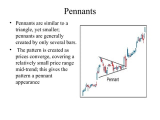 Pennants
• Pennants are similar to a
triangle, yet smaller;
pennants are generally
created by only several bars.
• The pattern is created as
prices converge, covering a
relatively small price range
mid-trend; this gives the
pattern a pennant
appearance
 