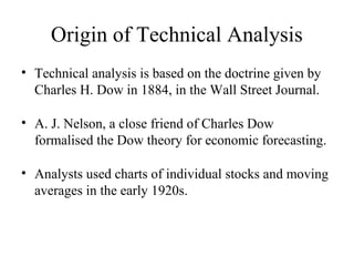 Origin of Technical Analysis
• Technical analysis is based on the doctrine given by
Charles H. Dow in 1884, in the Wall Street Journal.
• A. J. Nelson, a close friend of Charles Dow
formalised the Dow theory for economic forecasting.
• Analysts used charts of individual stocks and moving
averages in the early 1920s.
 