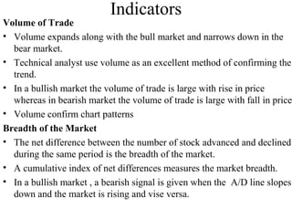 Indicators
Volume of Trade
• Volume expands along with the bull market and narrows down in the
bear market.
• Technical analyst use volume as an excellent method of confirming the
trend.
• In a bullish market the volume of trade is large with rise in price
whereas in bearish market the volume of trade is large with fall in price
• Volume confirm chart patterns
Breadth of the Market
• The net difference between the number of stock advanced and declined
during the same period is the breadth of the market.
• A cumulative index of net differences measures the market breadth.
• In a bullish market , a bearish signal is given when the A/D line slopes
down and the market is rising and vise versa.
 