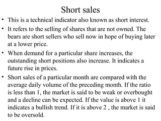 Short sales
• This is a technical indicator also known as short interest.
• It refers to the selling of shares that are not owned. The
bears are short sellers who sell now in hope of buying later
at a lower price.
• When demand for a particular share increases, the
outstanding short positions also increase. It indicates a
future rise in prices.
• Short sales of a particular month are compared with the
average daily volume of the preceding month. If the ratio
is less than 1, the market is said to be weak or overbought
and a decline can be expected. If the value is above 1 it
indicates a bullish trend. If it is above 2 , the market is said
to be oversold.
 