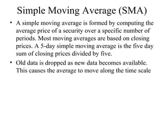 Simple Moving Average (SMA)
• A simple moving average is formed by computing the
average price of a security over a specific number of
periods. Most moving averages are based on closing
prices. A 5-day simple moving average is the five day
sum of closing prices divided by five.
• Old data is dropped as new data becomes available.
This causes the average to move along the time scale
 