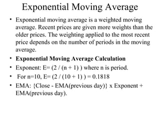 Exponential Moving Average
• Exponential moving average is a weighted moving
average. Recent prices are given more weights than the
older prices. The weighting applied to the most recent
price depends on the number of periods in the moving
average.
• Exponential Moving Average Calculation
• Exponent: E= (2 / (n + 1) ) where n is period.
• For n=10, E= (2 / (10 + 1) ) = 0.1818
• EMA: {Close - EMA(previous day)} x Exponent +
EMA(previous day).
 