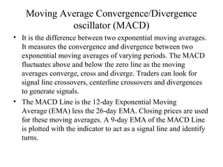 Moving Average Convergence/Divergence
oscillator (MACD)
• It is the difference between two exponential moving averages.
It measures the convergence and divergence between two
exponential moving averages of varying periods. The MACD
fluctuates above and below the zero line as the moving
averages converge, cross and diverge. Traders can look for
signal line crossovers, centerline crossovers and divergences
to generate signals.
• The MACD Line is the 12-day Exponential Moving
Average (EMA) less the 26-day EMA. Closing prices are used
for these moving averages. A 9-day EMA of the MACD Line
is plotted with the indicator to act as a signal line and identify
turns.
 