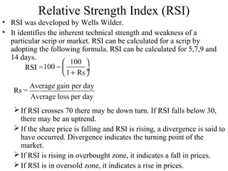 Relative Strength Index (RSI)
• RSI was developed by Wells Wilder.
• It identifies the inherent technical strength and weakness of a
particular scrip or market. RSI can be calculated for a scrip by
adopting the following formula. RSI can be calculated for 5,7,9 and
14 days.
RSI =
Rs =
If RSI crosses 70 there may be down turn. If RSI falls below 30,
there may be an uptrend.
If the share price is falling and RSI is rising, a divergence is said to
have occurred. Divergence indicates the turning point of the
market.
If RSI is rising in overbought zone, it indicates a fall in prices.
If RSI is in oversold zone, it indicates a rise in prices.
100
100
1 Rs
 
−  ÷+ 
Average gain per day
Average loss per day
 
