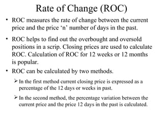 Rate of Change (ROC)
• ROC measures the rate of change between the current
price and the price ‘n’ number of days in the past.
• ROC helps to find out the overbought and oversold
positions in a scrip. Closing prices are used to calculate
ROC. Calculation of ROC for 12 weeks or 12 months
is popular.
• ROC can be calculated by two methods.
In the first method current closing price is expressed as a
percentage of the 12 days or weeks in past.
In the second method, the percentage variation between the
current price and the price 12 days in the past is calculated.
 