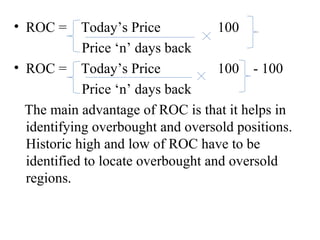 • ROC = Today’s Price 100
Price ‘n’ days back
• ROC = Today’s Price 100 - 100
Price ‘n’ days back
The main advantage of ROC is that it helps in
identifying overbought and oversold positions.
Historic high and low of ROC have to be
identified to locate overbought and oversold
regions.
 