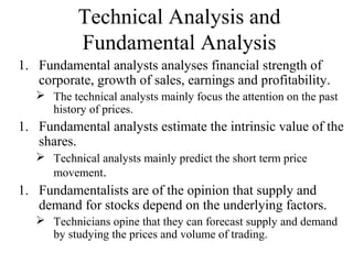 Technical Analysis and
Fundamental Analysis
1. Fundamental analysts analyses financial strength of
corporate, growth of sales, earnings and profitability.
 The technical analysts mainly focus the attention on the past
history of prices.
1. Fundamental analysts estimate the intrinsic value of the
shares.
 Technical analysts mainly predict the short term price
movement.
1. Fundamentalists are of the opinion that supply and
demand for stocks depend on the underlying factors.
 Technicians opine that they can forecast supply and demand
by studying the prices and volume of trading.
 