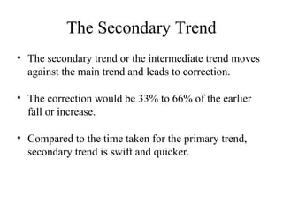 The Secondary Trend
• The secondary trend or the intermediate trend moves
against the main trend and leads to correction.
• The correction would be 33% to 66% of the earlier
fall or increase.
• Compared to the time taken for the primary trend,
secondary trend is swift and quicker.
 