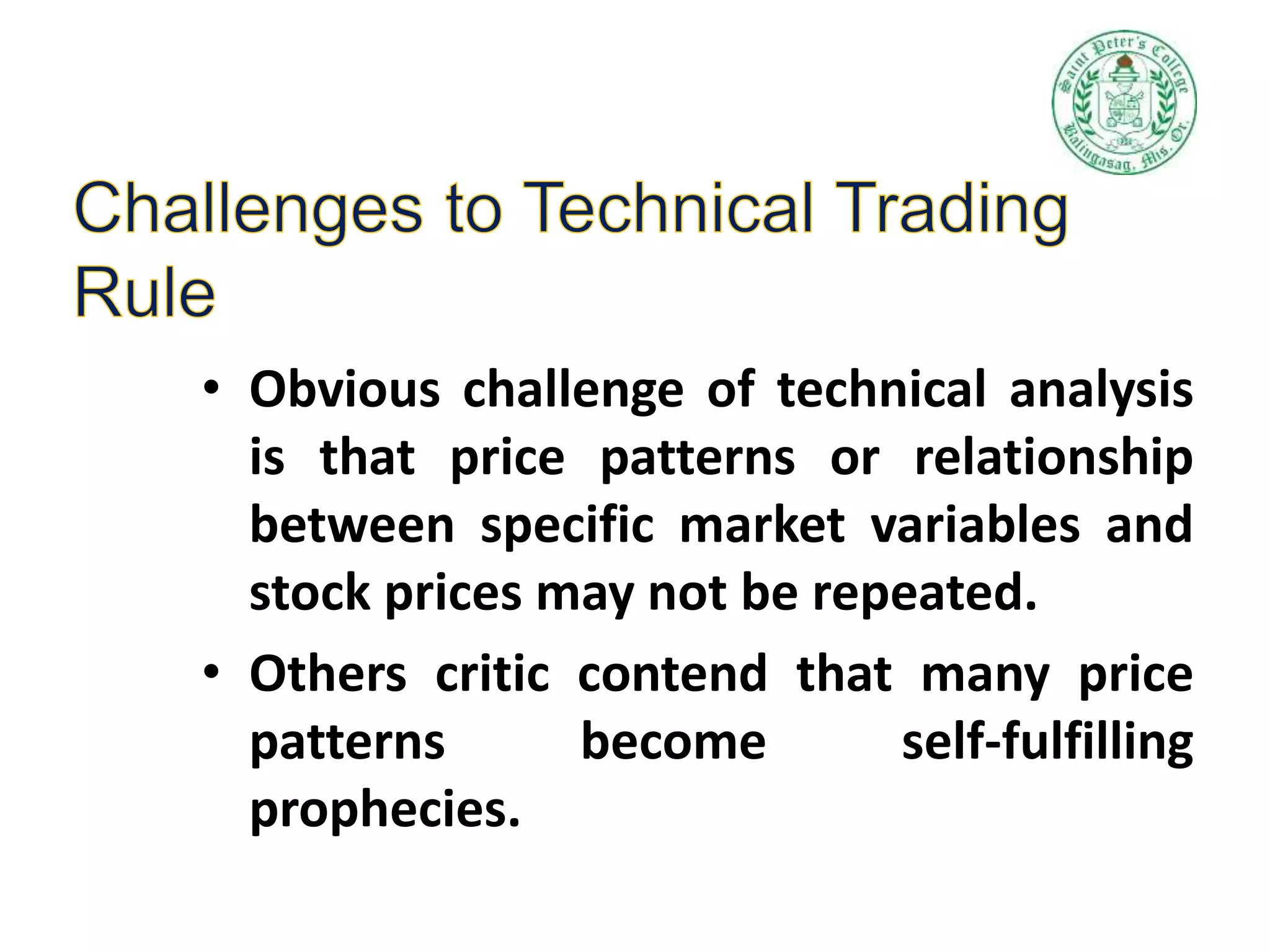 • Obvious challenge of technical analysis
is that price patterns or relationship
between specific market variables and
stock prices may not be repeated.
• Others critic contend that many price
patterns become self-fulfilling
prophecies.
 