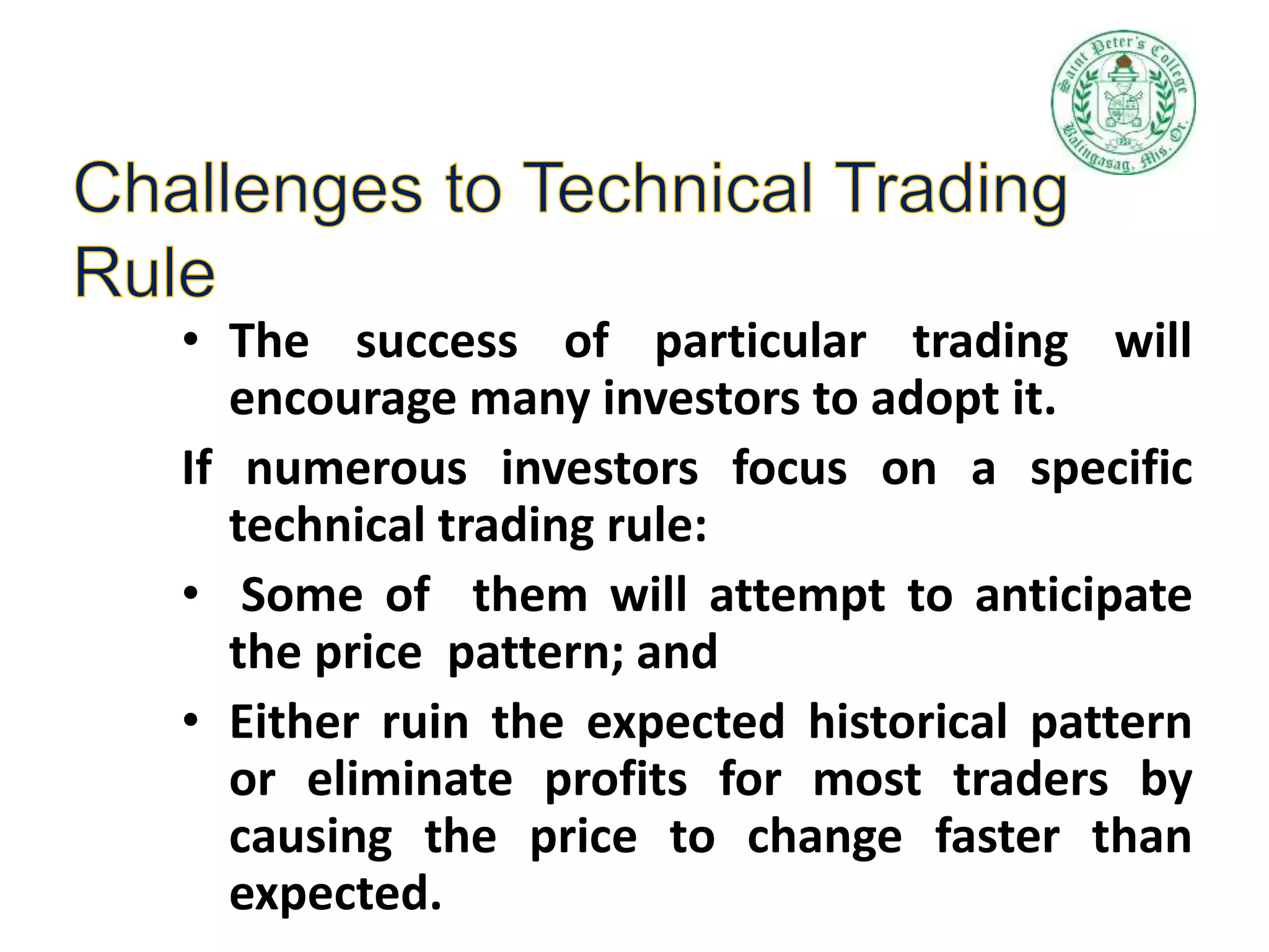 • The success of particular trading will
encourage many investors to adopt it.
If numerous investors focus on a specific
technical trading rule:
• Some of them will attempt to anticipate
the price pattern; and
• Either ruin the expected historical pattern
or eliminate profits for most traders by
causing the price to change faster than
expected.
 