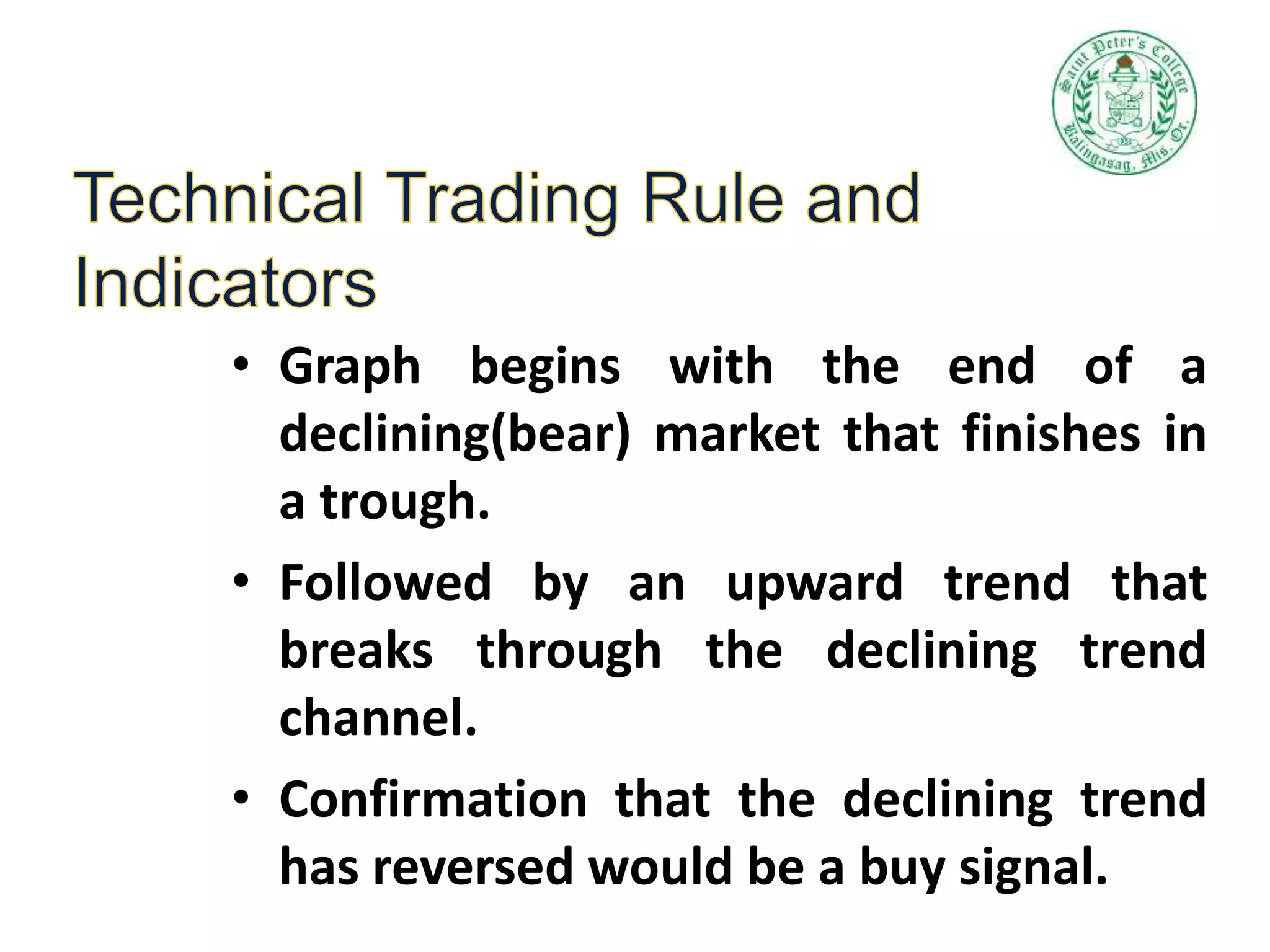 • Graph begins with the end of a
declining(bear) market that finishes in
a trough.
• Followed by an upward trend that
breaks through the declining trend
channel.
• Confirmation that the declining trend
has reversed would be a buy signal.
 