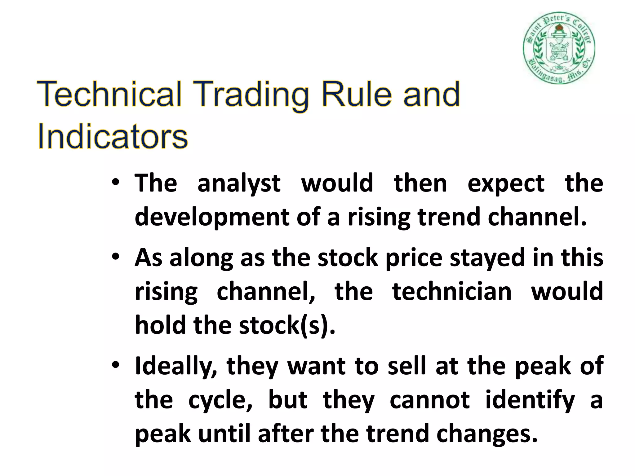 • The analyst would then expect the
development of a rising trend channel.
• As along as the stock price stayed in this
rising channel, the technician would
hold the stock(s).
• Ideally, they want to sell at the peak of
the cycle, but they cannot identify a
peak until after the trend changes.
 