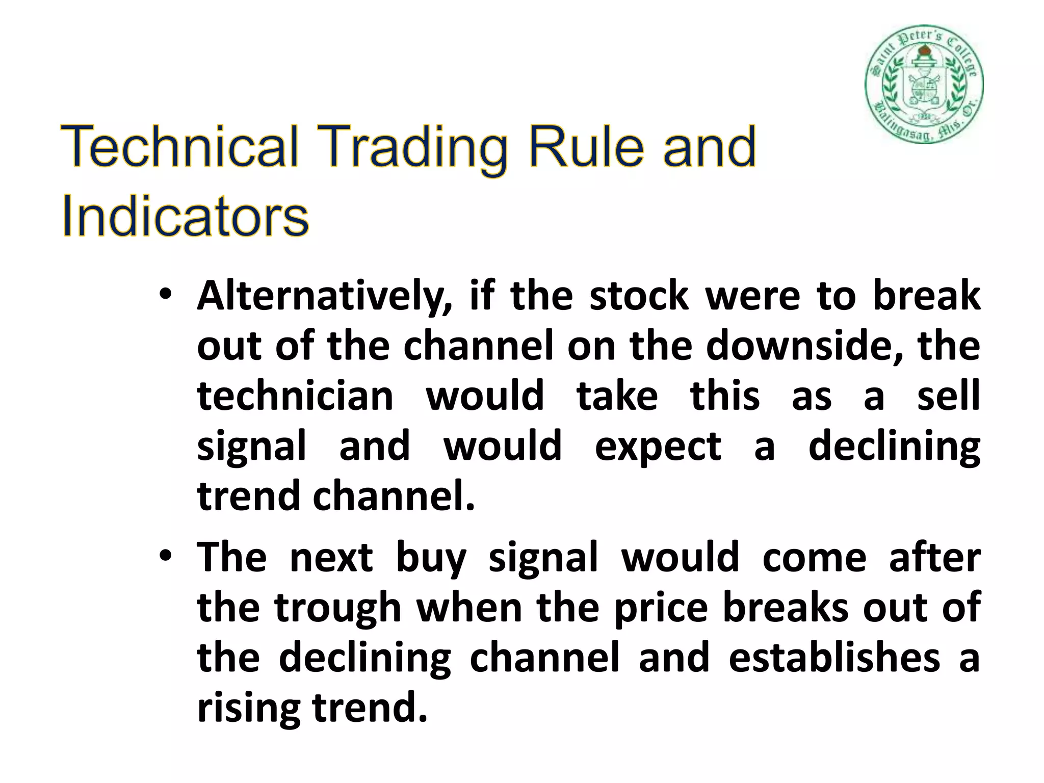 • Alternatively, if the stock were to break
out of the channel on the downside, the
technician would take this as a sell
signal and would expect a declining
trend channel.
• The next buy signal would come after
the trough when the price breaks out of
the declining channel and establishes a
rising trend.
 