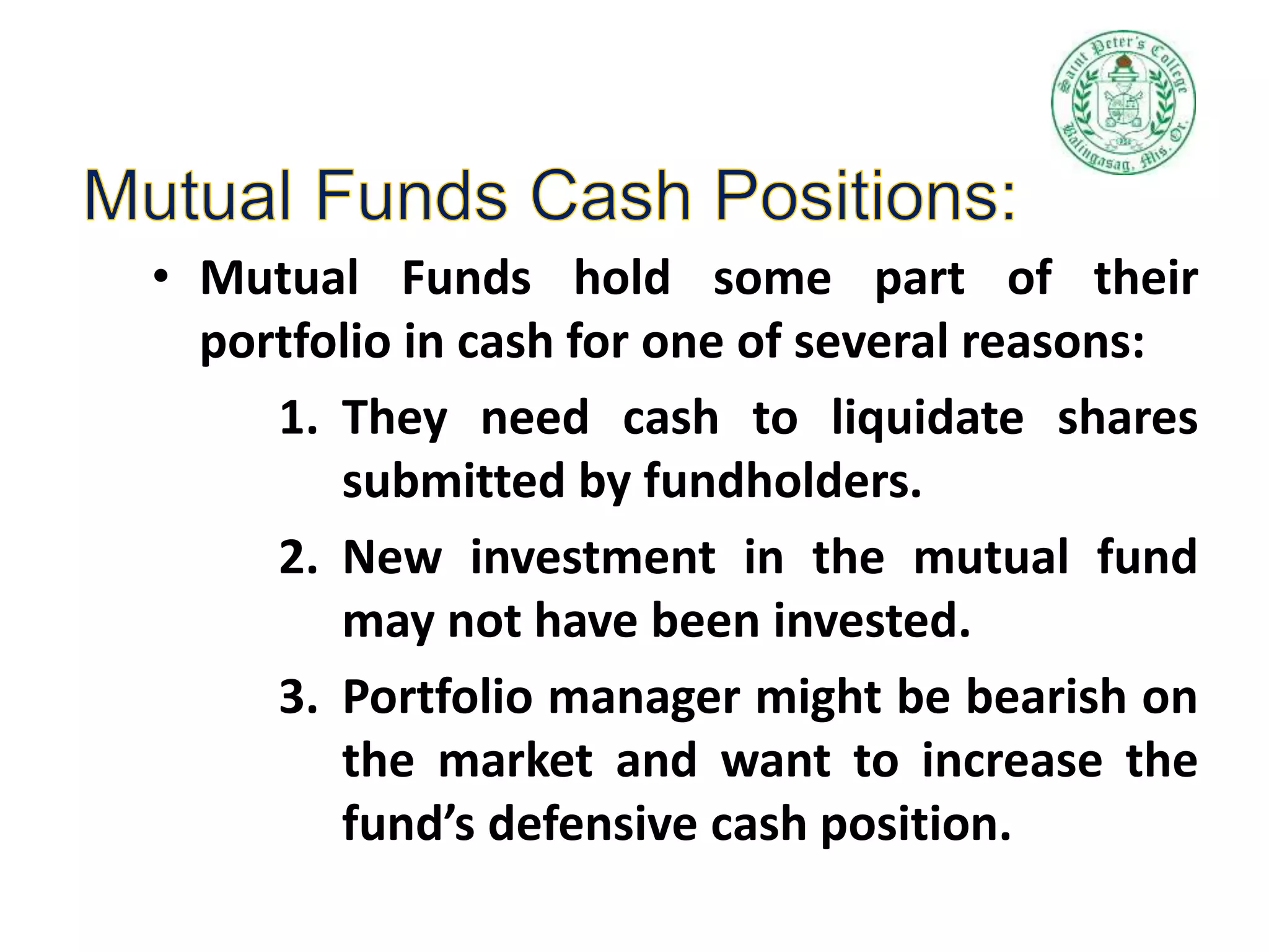 • Mutual Funds hold some part of their
portfolio in cash for one of several reasons:
1. They need cash to liquidate shares
submitted by fundholders.
2. New investment in the mutual fund
may not have been invested.
3. Portfolio manager might be bearish on
the market and want to increase the
fund’s defensive cash position.
 