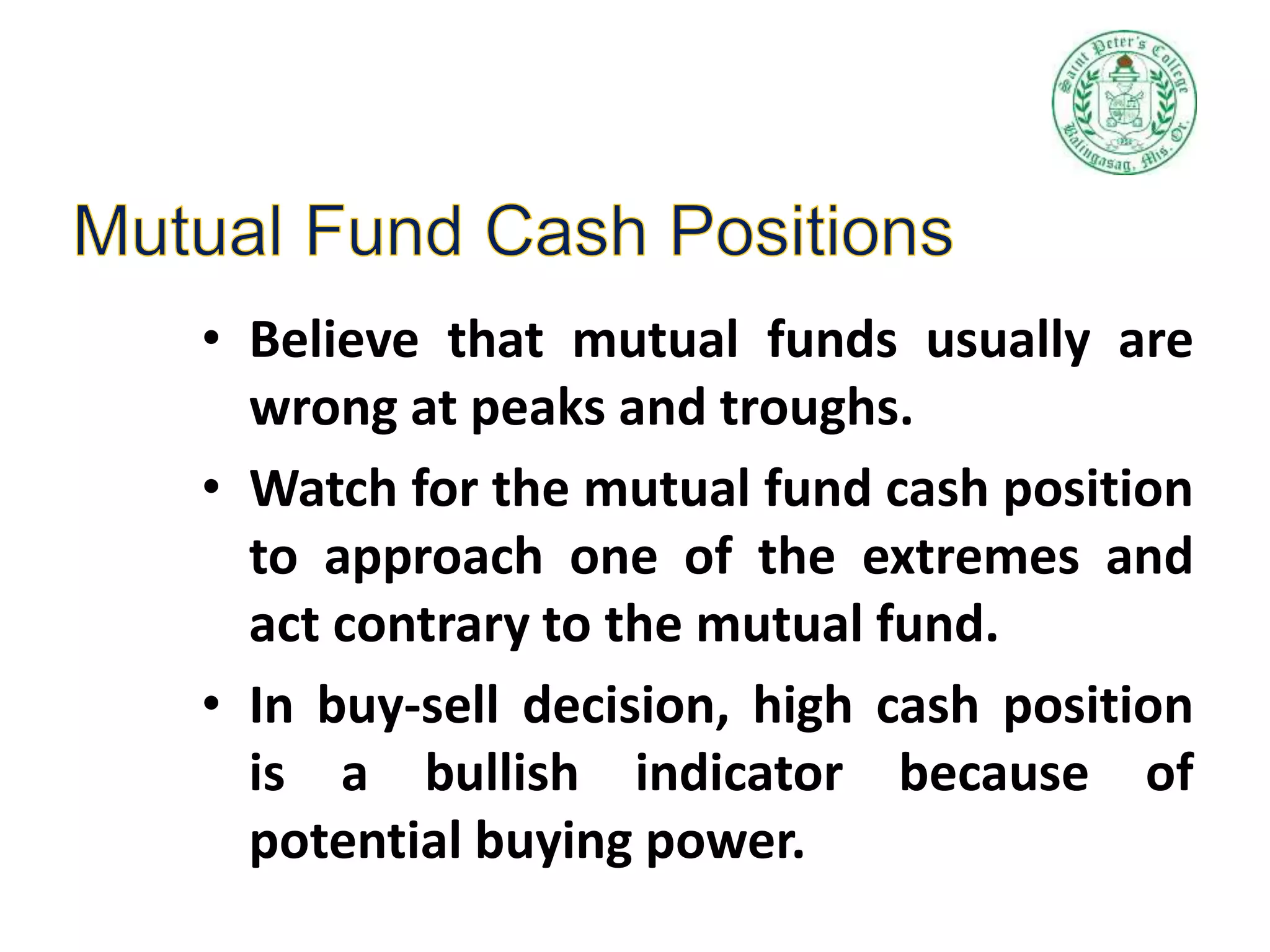 • Believe that mutual funds usually are
wrong at peaks and troughs.
• Watch for the mutual fund cash position
to approach one of the extremes and
act contrary to the mutual fund.
• In buy-sell decision, high cash position
is a bullish indicator because of
potential buying power.
 