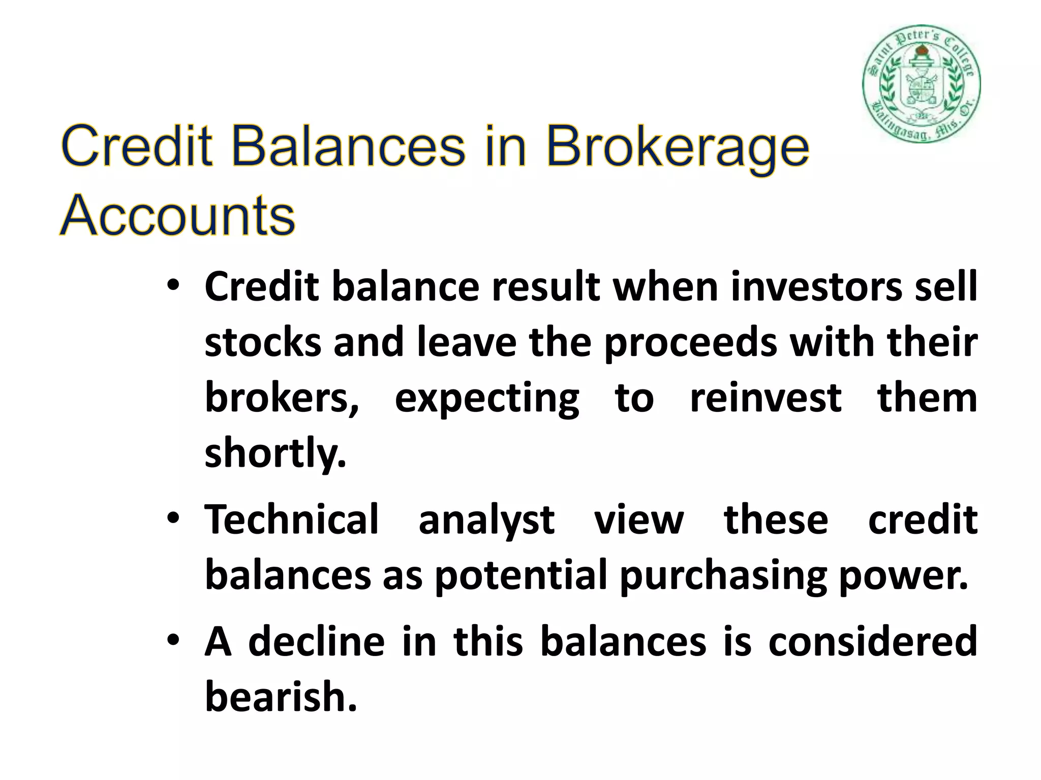 • Credit balance result when investors sell
stocks and leave the proceeds with their
brokers, expecting to reinvest them
shortly.
• Technical analyst view these credit
balances as potential purchasing power.
• A decline in this balances is considered
bearish.
 