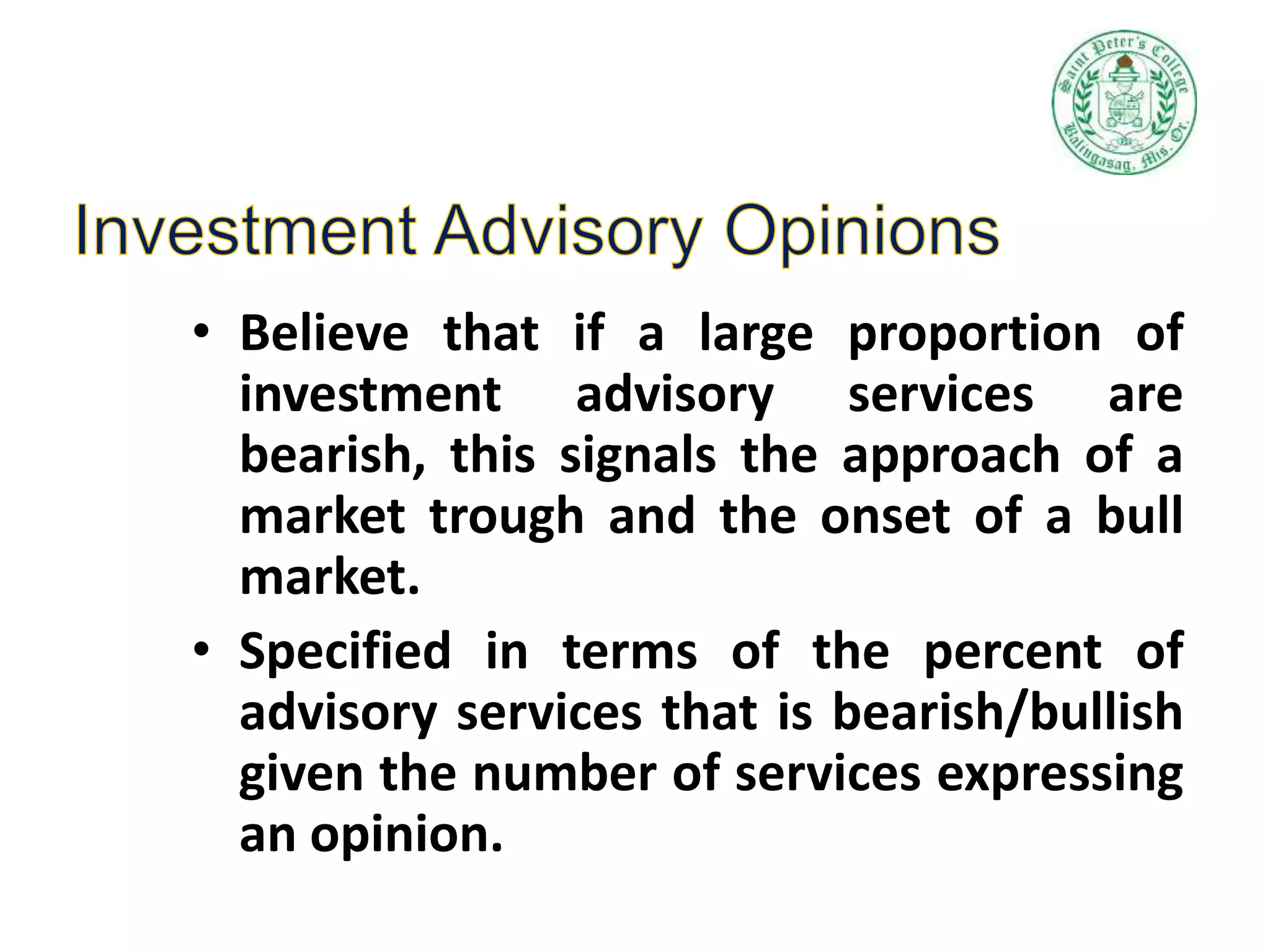 • Believe that if a large proportion of
investment advisory services are
bearish, this signals the approach of a
market trough and the onset of a bull
market.
• Specified in terms of the percent of
advisory services that is bearish/bullish
given the number of services expressing
an opinion.
 