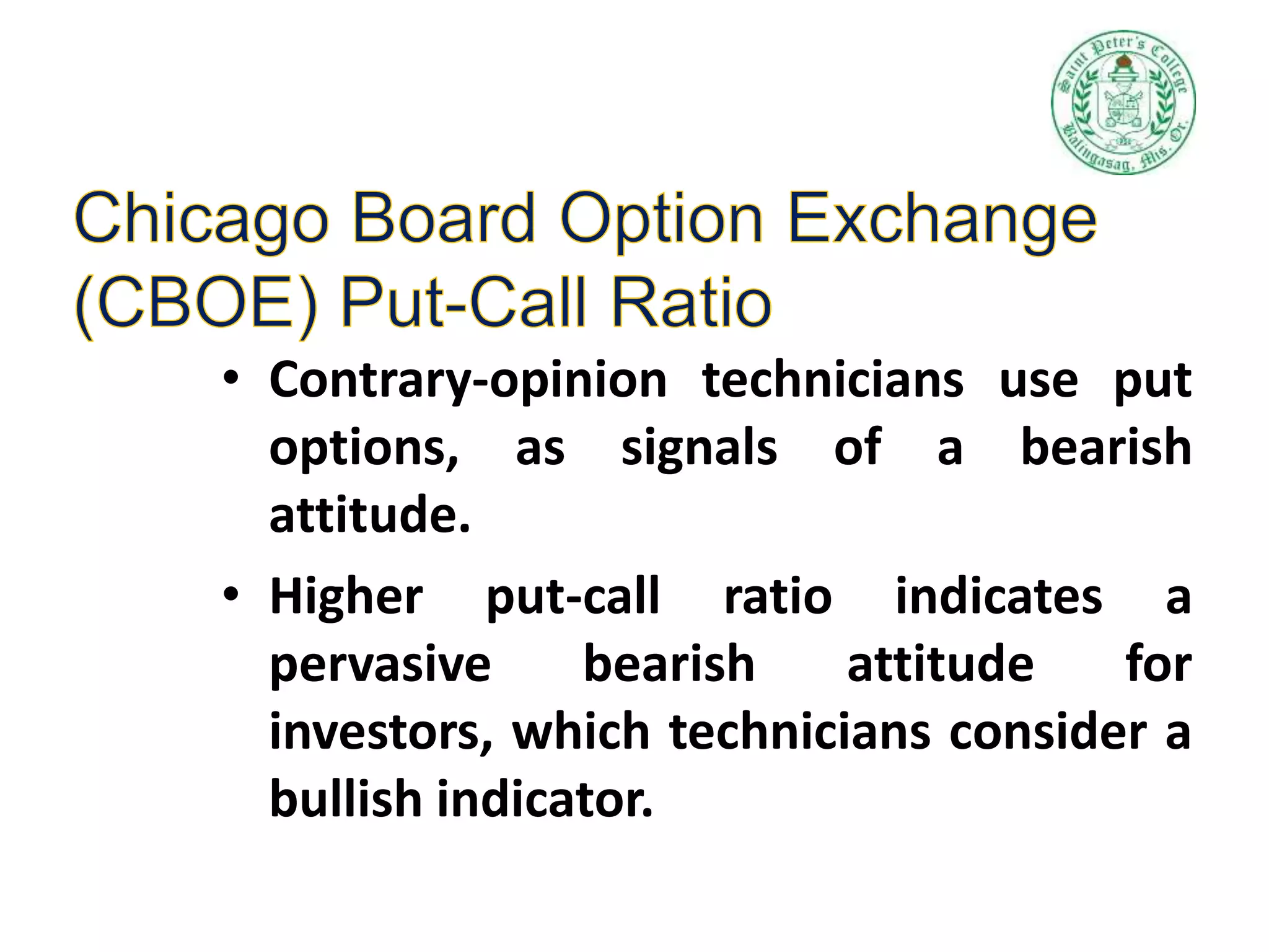 • Contrary-opinion technicians use put
options, as signals of a bearish
attitude.
• Higher put-call ratio indicates a
pervasive bearish attitude for
investors, which technicians consider a
bullish indicator.
 