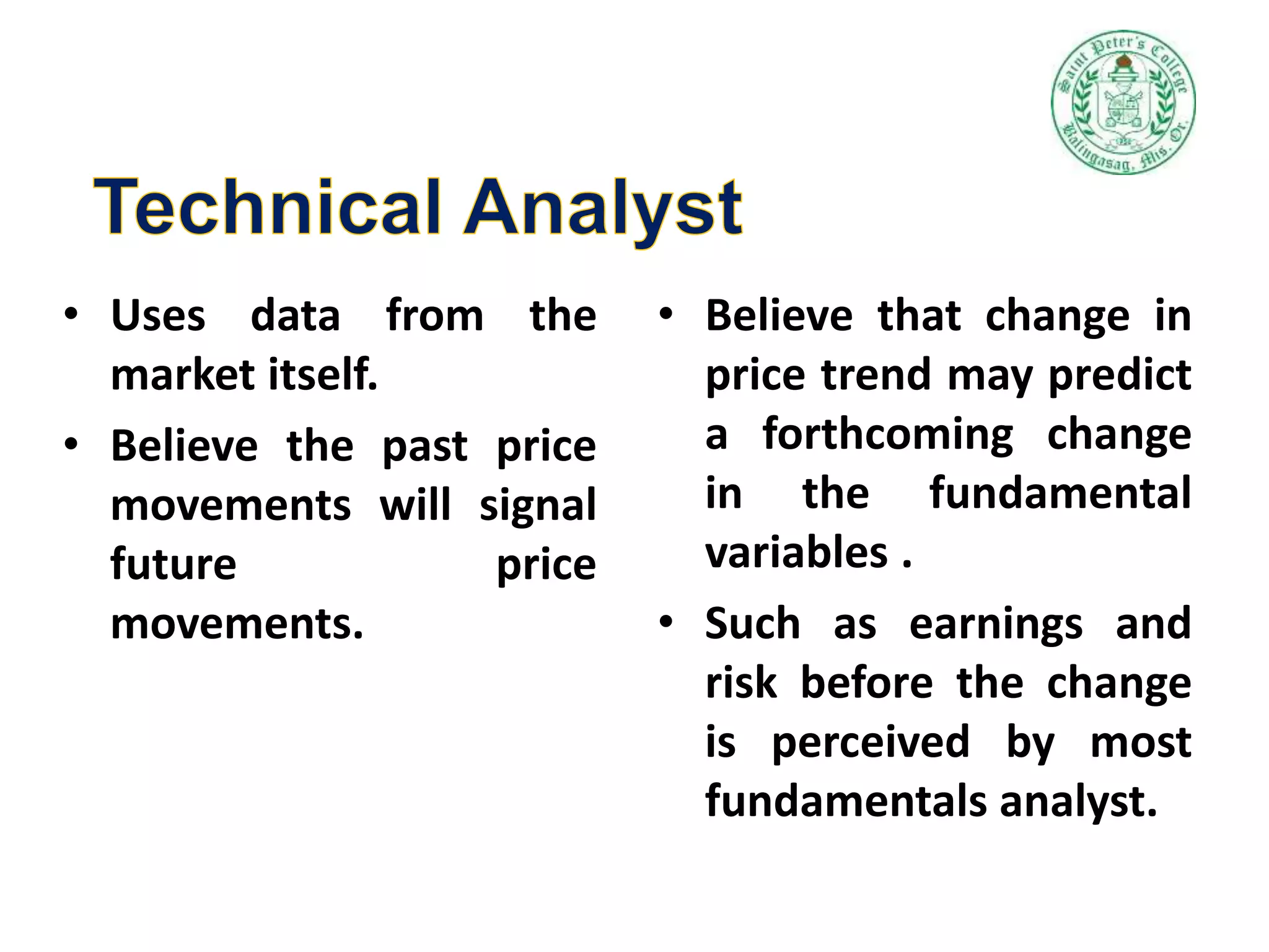 • Uses data from the
market itself.
• Believe the past price
movements will signal
future price
movements.
• Believe that change in
price trend may predict
a forthcoming change
in the fundamental
variables .
• Such as earnings and
risk before the change
is perceived by most
fundamentals analyst.
 