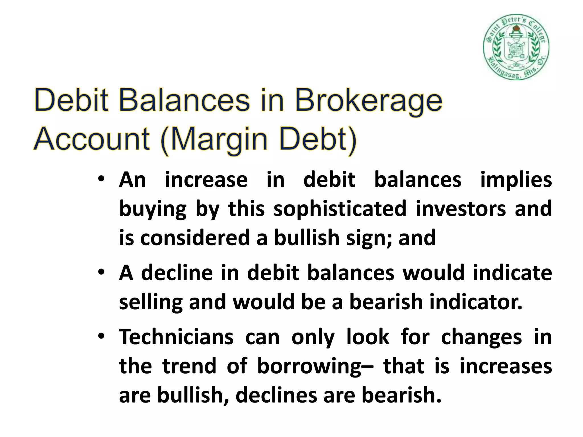 • An increase in debit balances implies
buying by this sophisticated investors and
is considered a bullish sign; and
• A decline in debit balances would indicate
selling and would be a bearish indicator.
• Technicians can only look for changes in
the trend of borrowing– that is increases
are bullish, declines are bearish.
 