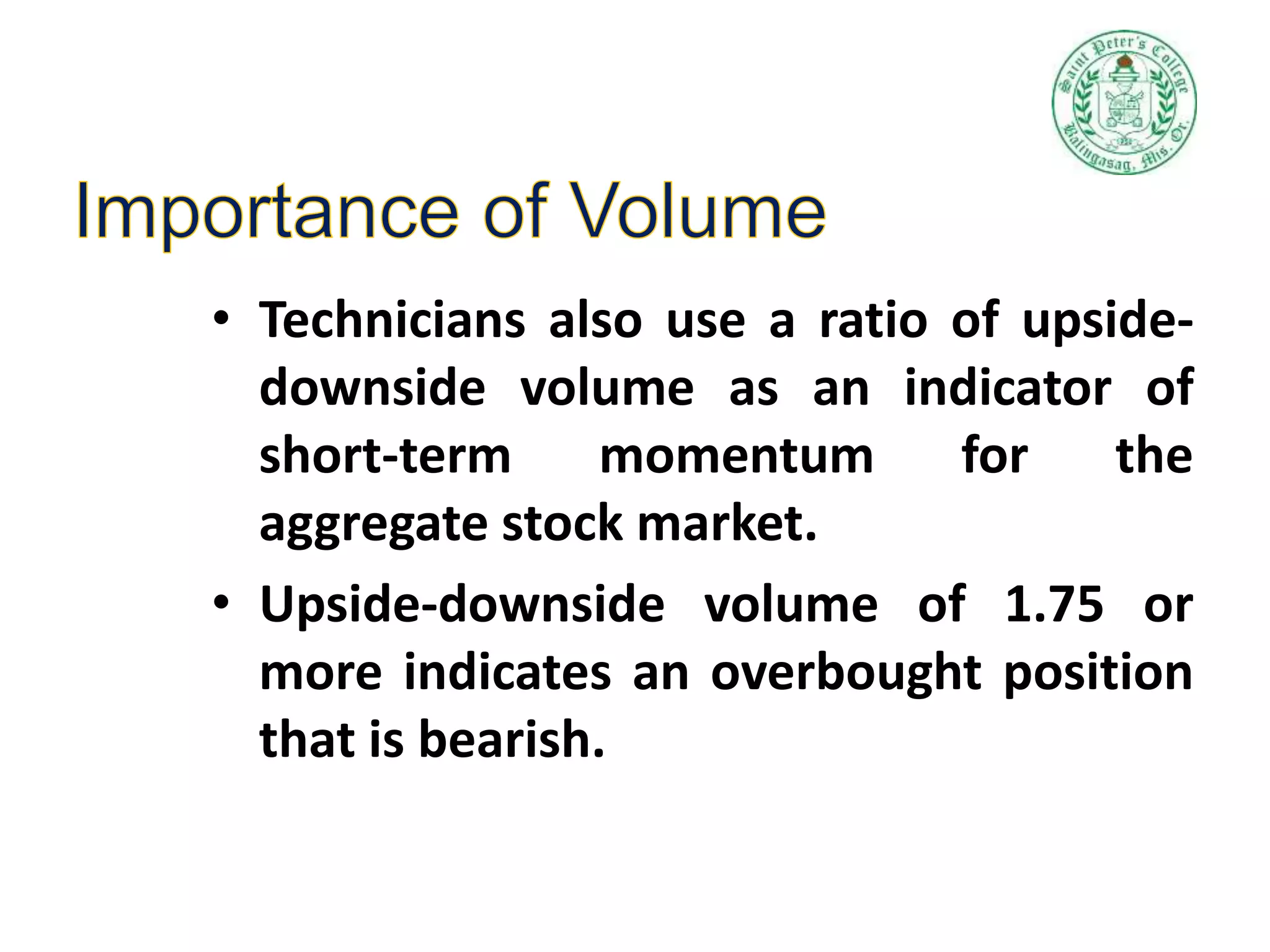 • Technicians also use a ratio of upside-
downside volume as an indicator of
short-term momentum for the
aggregate stock market.
• Upside-downside volume of 1.75 or
more indicates an overbought position
that is bearish.
 
