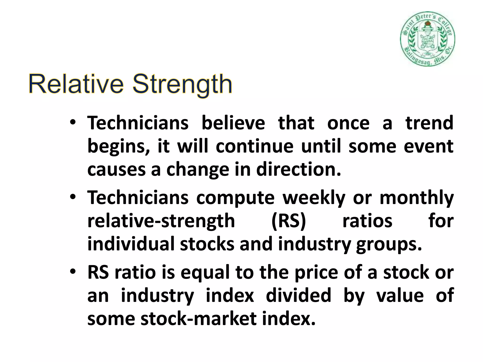 • Technicians believe that once a trend
begins, it will continue until some event
causes a change in direction.
• Technicians compute weekly or monthly
relative-strength (RS) ratios for
individual stocks and industry groups.
• RS ratio is equal to the price of a stock or
an industry index divided by value of
some stock-market index.
 