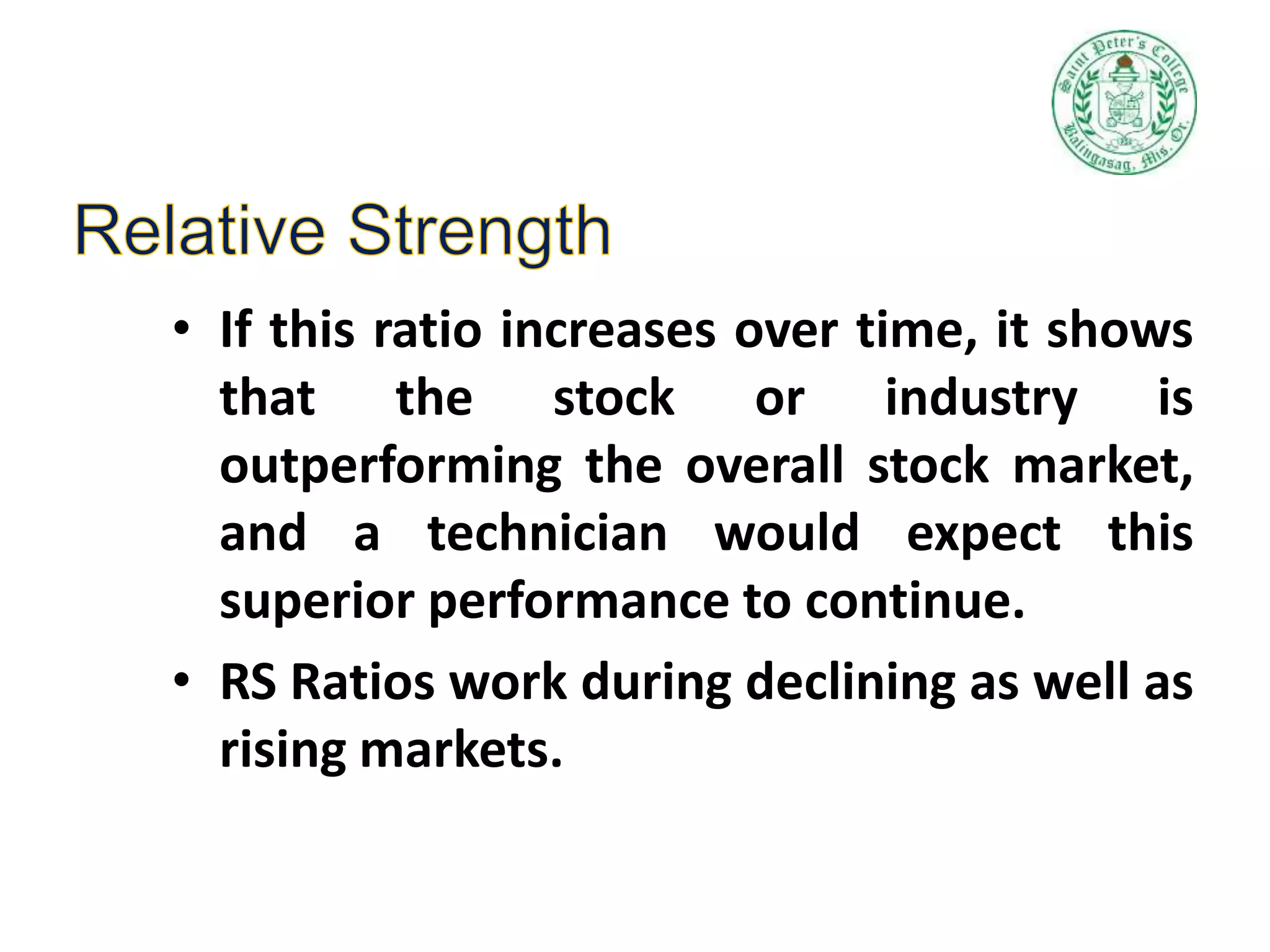 • If this ratio increases over time, it shows
that the stock or industry is
outperforming the overall stock market,
and a technician would expect this
superior performance to continue.
• RS Ratios work during declining as well as
rising markets.
 