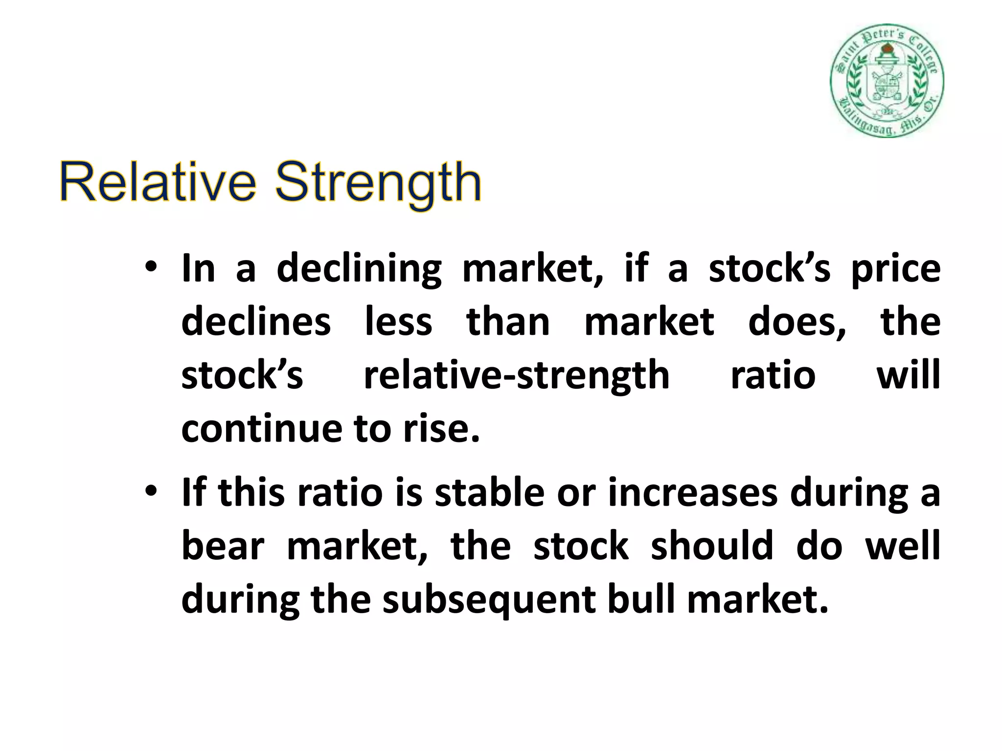 • In a declining market, if a stock’s price
declines less than market does, the
stock’s relative-strength ratio will
continue to rise.
• If this ratio is stable or increases during a
bear market, the stock should do well
during the subsequent bull market.
 