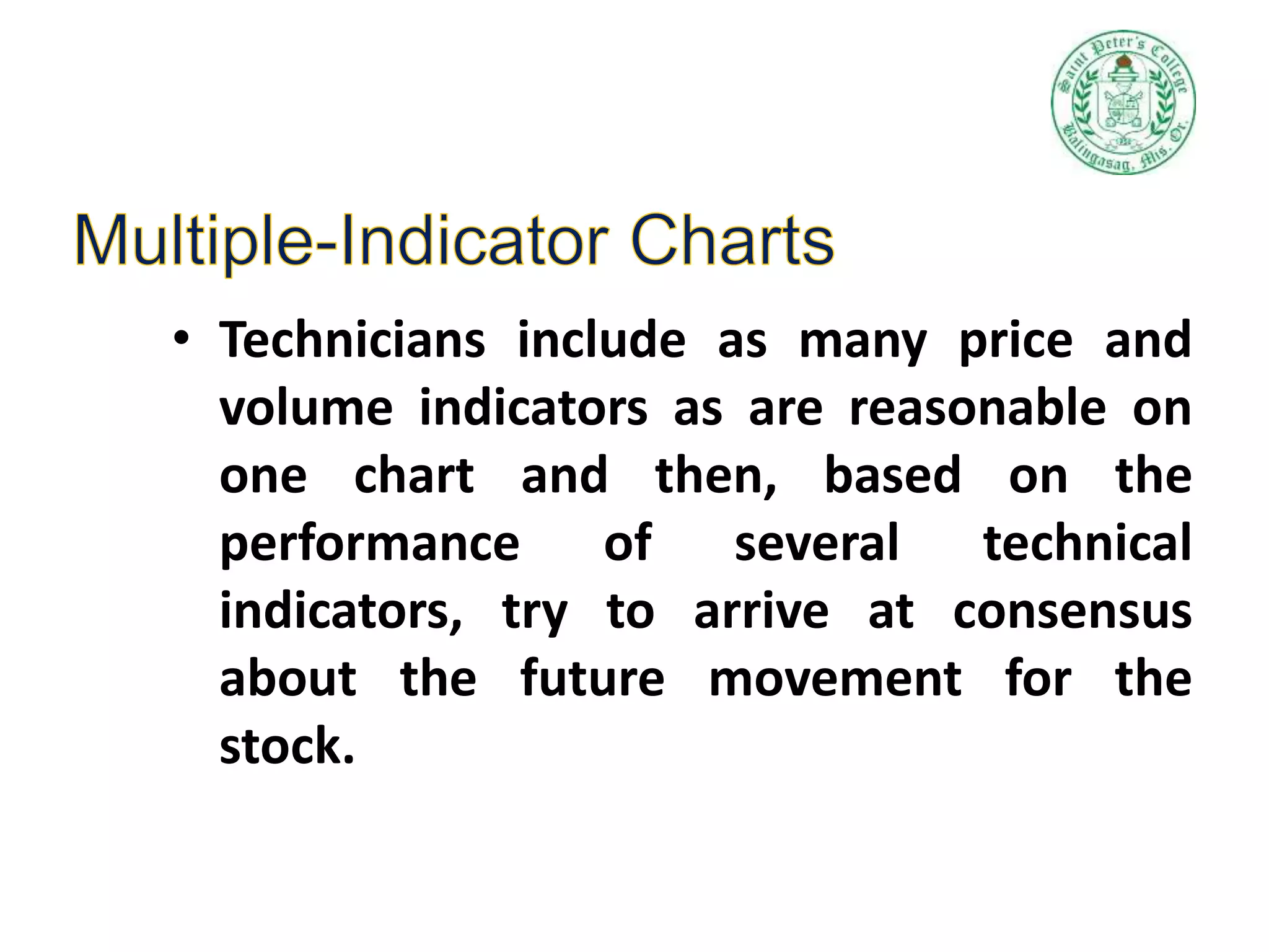 • Technicians include as many price and
volume indicators as are reasonable on
one chart and then, based on the
performance of several technical
indicators, try to arrive at consensus
about the future movement for the
stock.
 