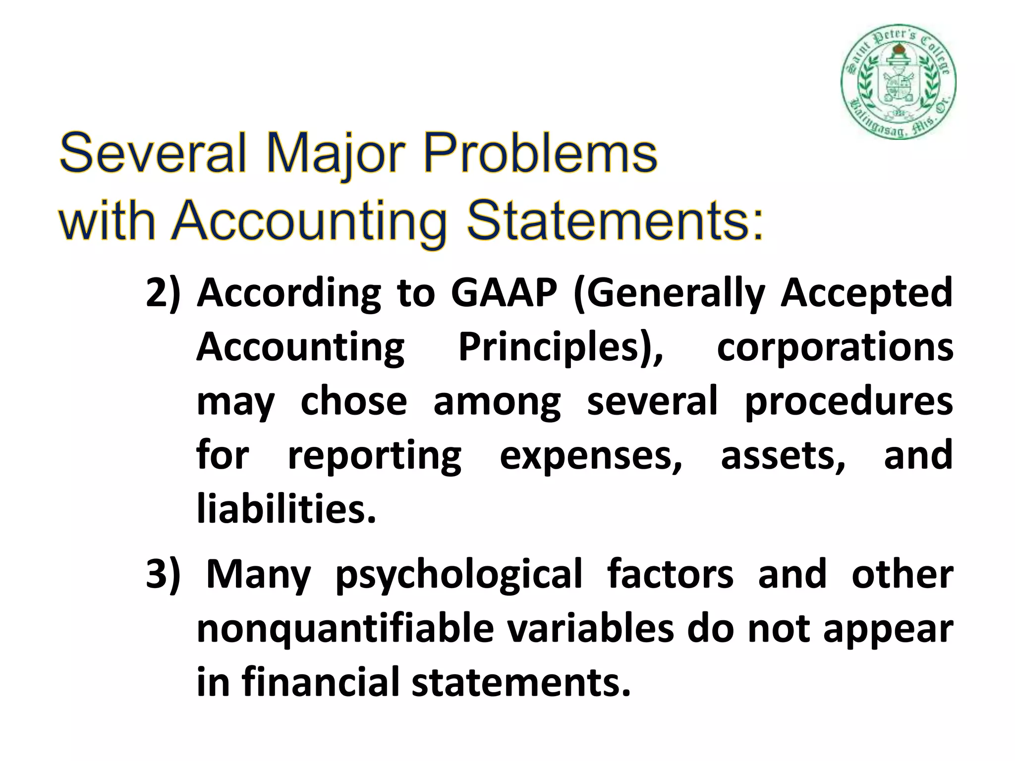 2) According to GAAP (Generally Accepted
Accounting Principles), corporations
may chose among several procedures
for reporting expenses, assets, and
liabilities.
3) Many psychological factors and other
nonquantifiable variables do not appear
in financial statements.
 