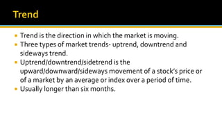  Trend is the direction in which the market is moving.
 Three types of market trends- uptrend, downtrend and
sideways trend.
 Uptrend/downtrend/sidetrend is the
upward/downward/sideways movement of a stock’s price or
of a market by an average or index over a period of time.
 Usually longer than six months.
 