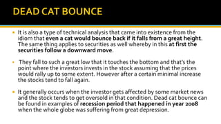  It is also a type of technical analysis that came into existence from the
idiom that even a cat would bounce back if it falls from a great height.
The same thing applies to securities as well whereby in this at first the
securities follow a downward move.
 They fall to such a great low that it touches the bottom and that’s the
point where the investors invests in the stock assuming that the prices
would rally up to some extent. However after a certain minimal increase
the stocks tend to fall again.
 It generally occurs when the investor gets affected by some market news
and the stock tends to get oversold in that condition. Dead cat bounce can
be found in examples of recession period that happened in year 2008
when the whole globe was suffering from great depression.
 